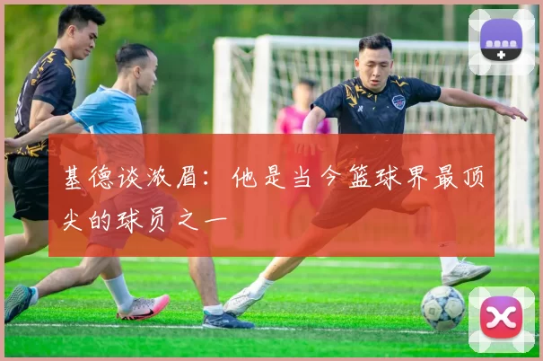 基德谈浓眉：他是当今篮球界最顶尖的球员之一