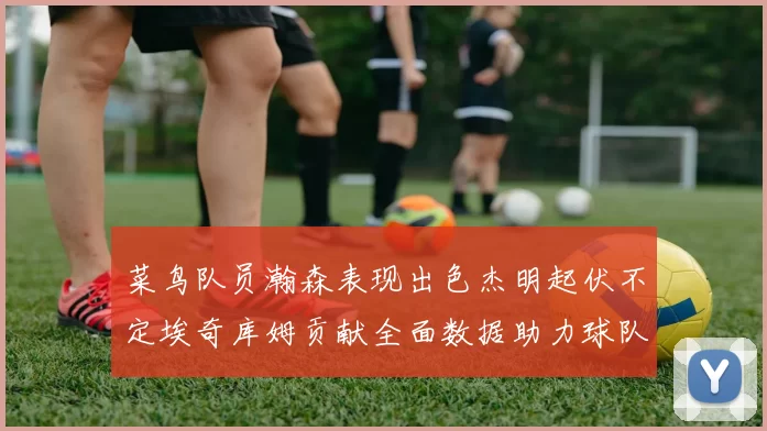 菜鸟队员瀚森表现出色杰明起伏不定埃奇库姆贡献全面数据助力球队