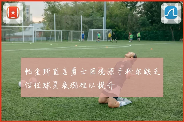 帕金斯直言勇士困境源于科尔缺乏信任球员表现难以提升