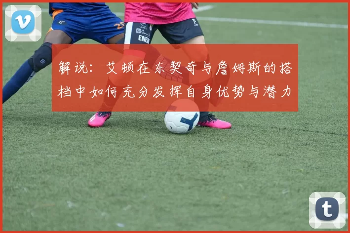 解说：艾顿在东契奇与詹姆斯的搭档中如何充分发挥自身优势与潜力