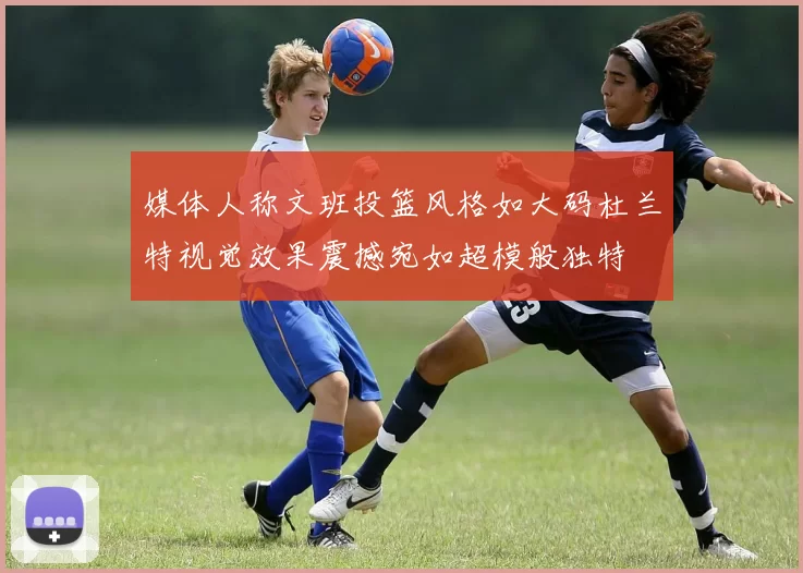 媒体人称文班投篮风格如大码杜兰特视觉效果震撼宛如超模般独特