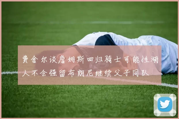 费舍尔谈詹姆斯回归骑士可能性湖人不会强留布朗尼继续父子同队