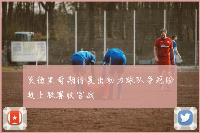 莫德里奇期待复出助力球队争冠盼赶上联赛收官战