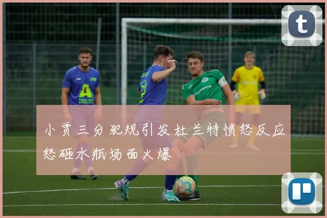 小贾三分犯规引发杜兰特愤怒反应怒砸水瓶场面火爆
