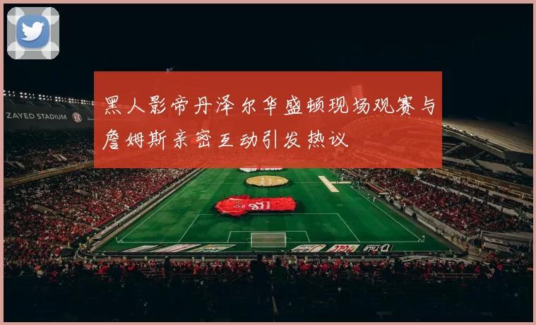黑人影帝丹泽尔华盛顿现场观赛与詹姆斯亲密互动引发热议
