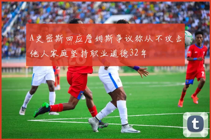 A史密斯回应詹姆斯争议称从不攻击他人家庭坚持职业道德32年