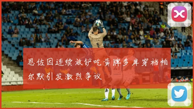 恩佐因连续放铲吃黄牌多库穿裆帕尔默引发激烈争议
