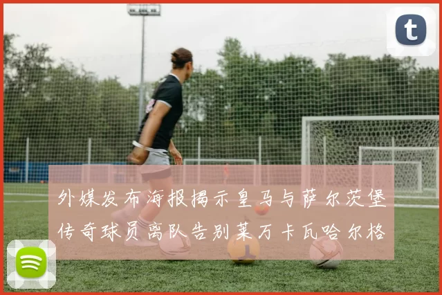 外媒发布海报揭示皇马与萨尔茨堡传奇球员离队告别莱万卡瓦哈尔格列兹曼