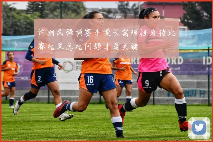 许利民强调赛季漫长需理性看待比赛结果总结问题才是关键