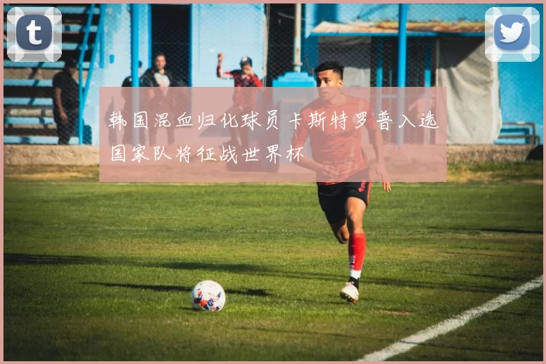 韩国混血归化球员卡斯特罗普入选国家队将征战世界杯