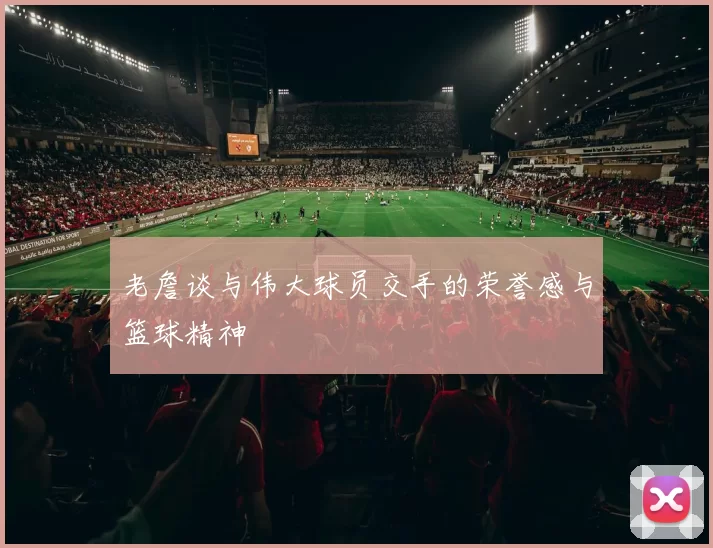 老詹谈与伟大球员交手的荣誉感与篮球精神