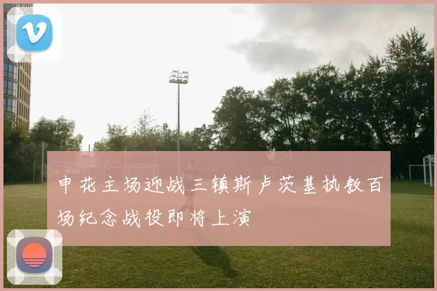 申花主场迎战三镇斯卢茨基执教百场纪念战役即将上演