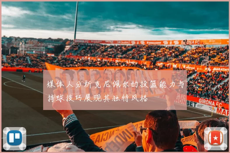 媒体人分析克尼佩尔的投篮能力与持球技巧展现其独特风格